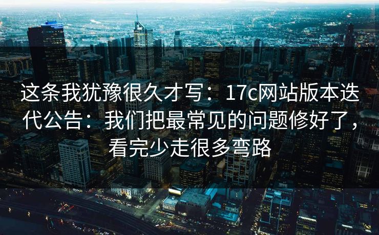 这条我犹豫很久才写：17c网站版本迭代公告：我们把最常见的问题修好了，看完少走很多弯路