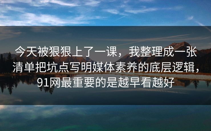 今天被狠狠上了一课，我整理成一张清单把坑点写明媒体素养的底层逻辑，91网最重要的是越早看越好
