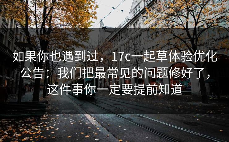 如果你也遇到过，17c一起草体验优化公告：我们把最常见的问题修好了，这件事你一定要提前知道